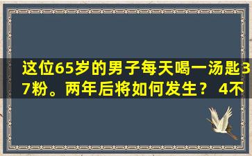 这位65岁的男子每天喝一汤匙37粉。两年后将如何发生？ 4不良反应以理解